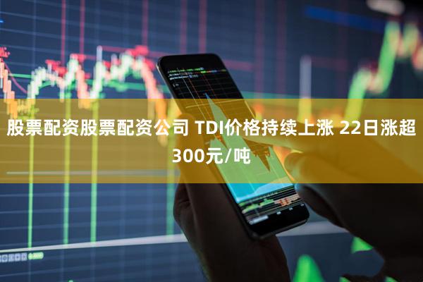 股票配资股票配资公司 TDI价格持续上涨 22日涨超300元/吨