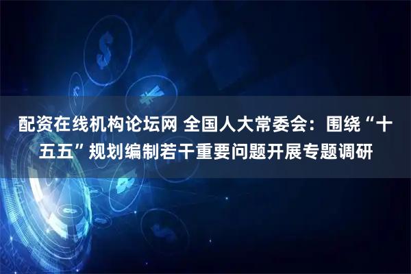 配资在线机构论坛网 全国人大常委会：围绕“十五五”规划编制若干重要问题开展专题调研