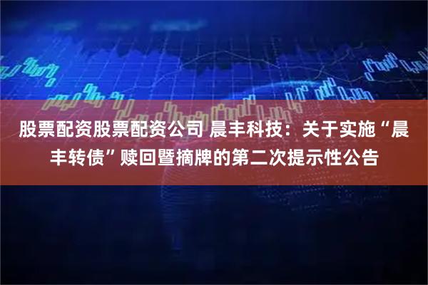 股票配资股票配资公司 晨丰科技：关于实施“晨丰转债”赎回暨摘牌的第二次提示性公告