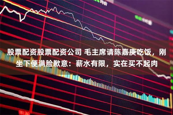 股票配资股票配资公司 毛主席请陈嘉庚吃饭，刚坐下便满脸歉意：薪水有限，实在买不起肉