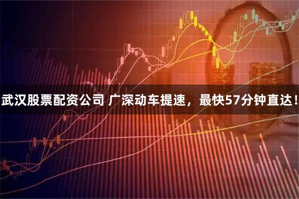 武汉股票配资公司 广深动车提速，最快57分钟直达！