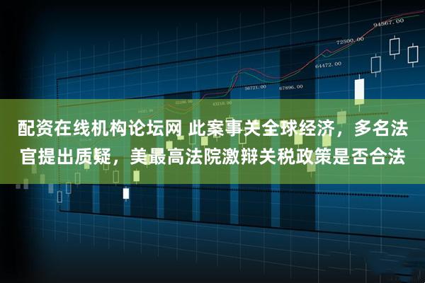 配资在线机构论坛网 此案事关全球经济，多名法官提出质疑，美最高法院激辩关税政策是否合法