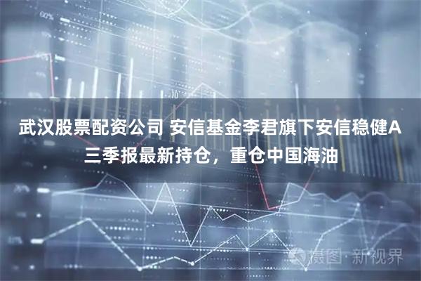 武汉股票配资公司 安信基金李君旗下安信稳健A三季报最新持仓，重仓中国海油