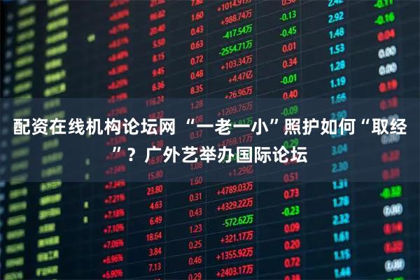 配资在线机构论坛网 “一老一小”照护如何“取经”？广外艺举办国际论坛