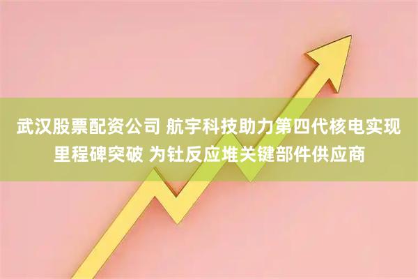 武汉股票配资公司 航宇科技助力第四代核电实现里程碑突破 为钍反应堆关键部件供应商