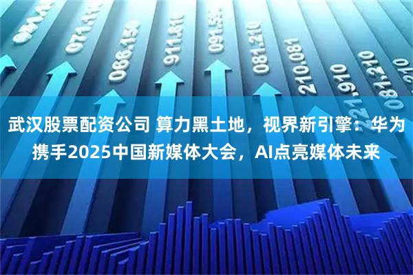 武汉股票配资公司 算力黑土地，视界新引擎：华为携手2025中国新媒体大会，AI点亮媒体未来