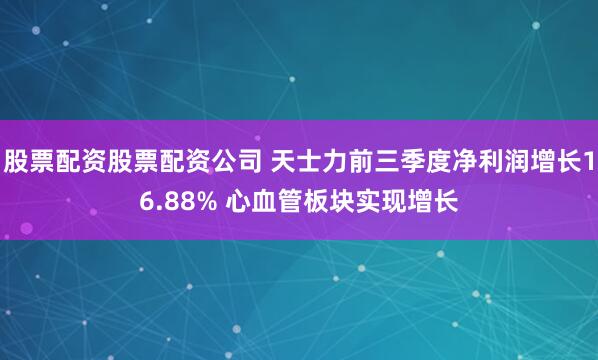 股票配资股票配资公司 天士力前三季度净利润增长16.88% 心血管板块实现增长