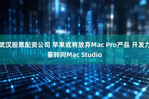 武汉股票配资公司 苹果或将放弃Mac Pro产品 开发力量转向Mac Studio