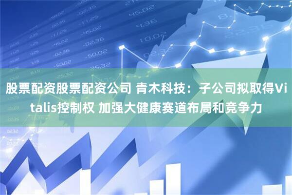 股票配资股票配资公司 青木科技：子公司拟取得Vitalis控制权 加强大健康赛道布局和竞争力