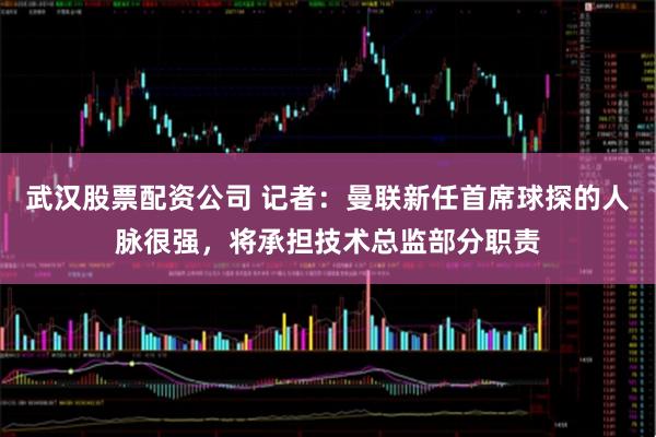 武汉股票配资公司 记者：曼联新任首席球探的人脉很强，将承担技术总监部分职责