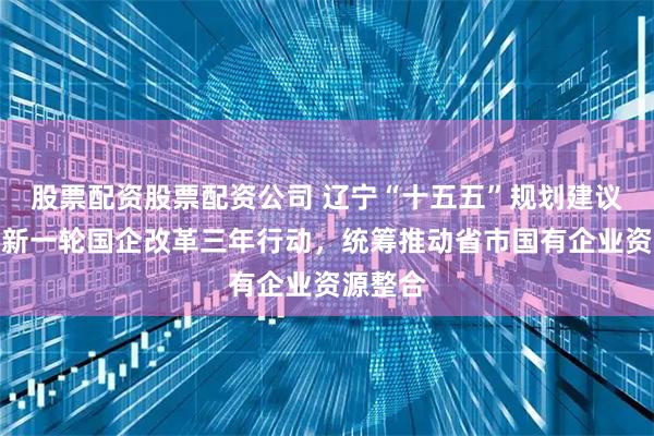 股票配资股票配资公司 辽宁“十五五”规划建议：实施新一轮国企改革三年行动，统筹推动省市国有企业资源整合