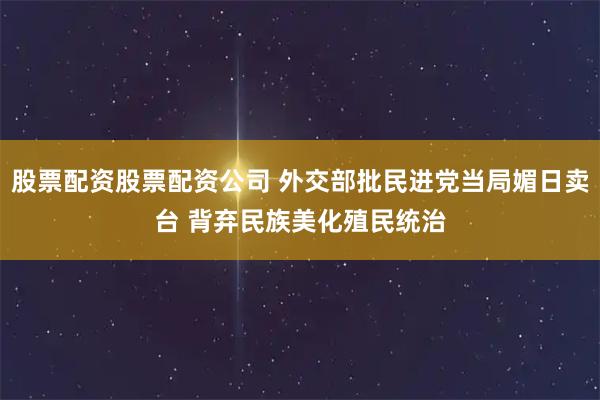 股票配资股票配资公司 外交部批民进党当局媚日卖台 背弃民族美化殖民统治