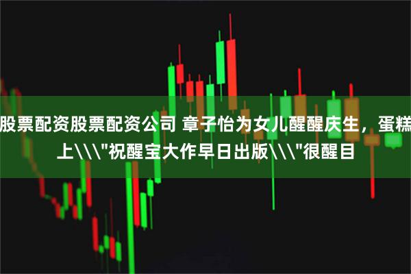 股票配资股票配资公司 章子怡为女儿醒醒庆生，蛋糕上\＂祝醒宝大作早日出版\＂很醒目