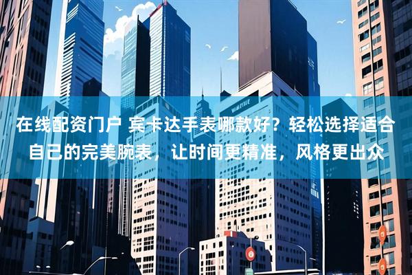 在线配资门户 宾卡达手表哪款好？轻松选择适合自己的完美腕表，让时间更精准，风格更出众