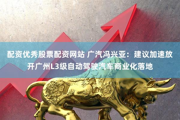 配资优秀股票配资网站 广汽冯兴亚：建议加速放开广州L3级自动驾驶汽车商业化落地
