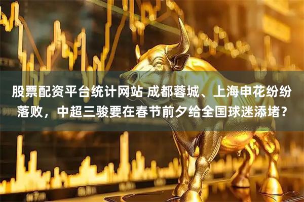 股票配资平台统计网站 成都蓉城、上海申花纷纷落败，中超三骏要在春节前夕给全国球迷添堵？