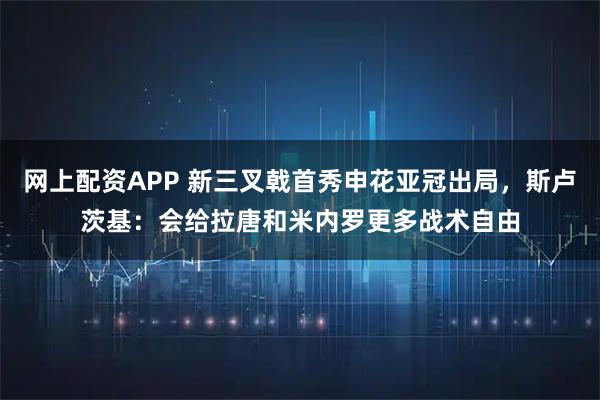网上配资APP 新三叉戟首秀申花亚冠出局，斯卢茨基：会给拉唐和米内罗更多战术自由