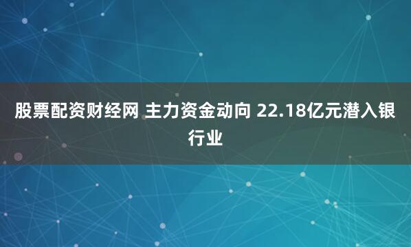 股票配资财经网 主力资金动向 22.18亿元潜入银行业