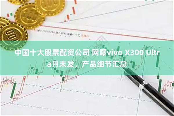 中国十大股票配资公司 网曝vivo X300 Ultra月末发，产品细节汇总