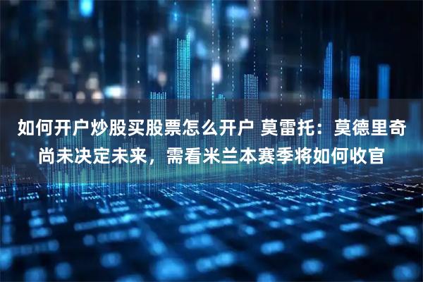 如何开户炒股买股票怎么开户 莫雷托：莫德里奇尚未决定未来，需看米兰本赛季将如何收官