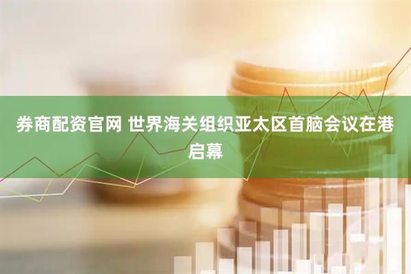 券商配资官网 世界海关组织亚太区首脑会议在港启幕